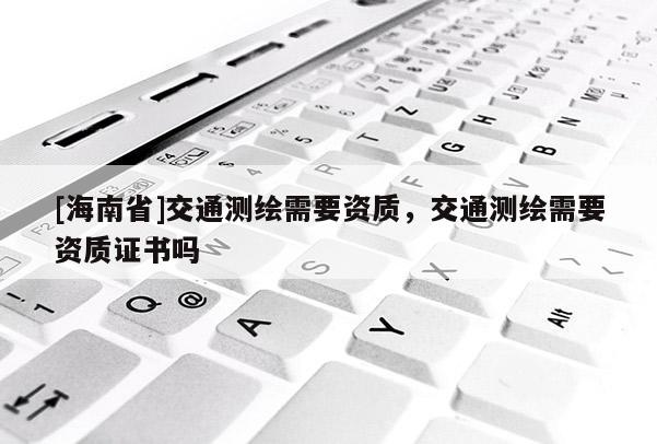 [海南省]交通測繪需要資質(zhì)，交通測繪需要資質(zhì)證書嗎