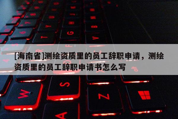 [海南省]測(cè)繪資質(zhì)里的員工辭職申請(qǐng)，測(cè)繪資質(zhì)里的員工辭職申請(qǐng)書怎么寫