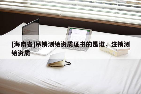 [海南省]吊銷測(cè)繪資質(zhì)證書的是誰，注銷測(cè)繪資質(zhì)