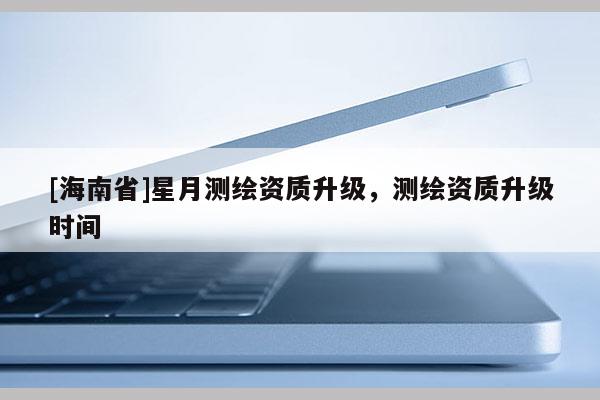 [海南省]星月測繪資質升級，測繪資質升級時間