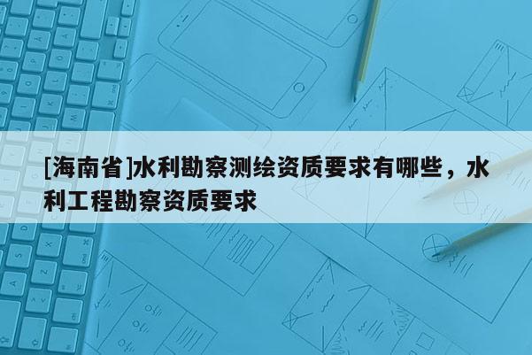 [海南省]水利勘察測繪資質要求有哪些，水利工程勘察資質要求