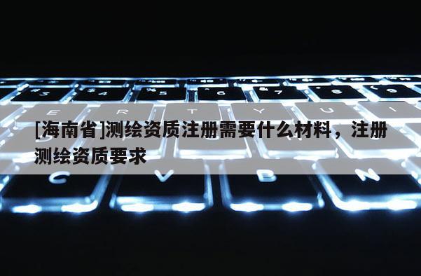 [海南省]測繪資質注冊需要什么材料，注冊測繪資質要求