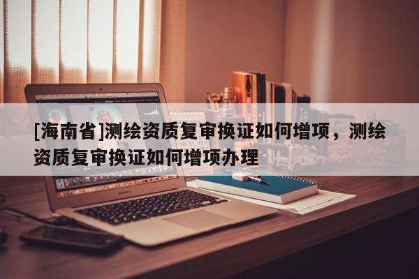 [海南省]測繪資質復審換證如何增項，測繪資質復審換證如何增項辦理
