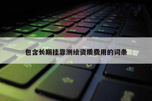 包含長(zhǎng)期掛靠測(cè)繪資質(zhì)費(fèi)用的詞條