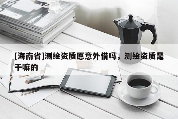 [海南省]測繪資質愿意外借嗎，測繪資質是干嘛的