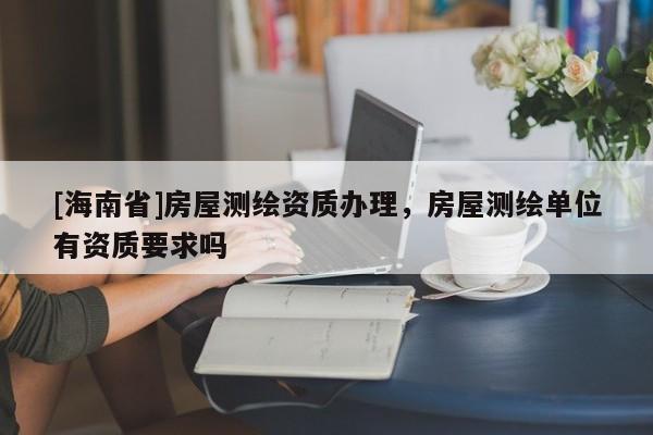 [海南省]房屋測繪資質(zhì)辦理，房屋測繪單位有資質(zhì)要求嗎
