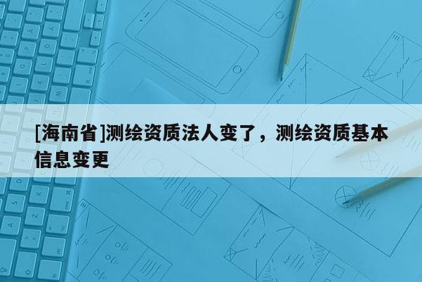 [海南省]測繪資質(zhì)法人變了，測繪資質(zhì)基本信息變更