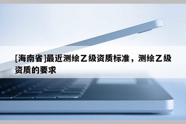 [海南省]最近測(cè)繪乙級(jí)資質(zhì)標(biāo)準(zhǔn)，測(cè)繪乙級(jí)資質(zhì)的要求