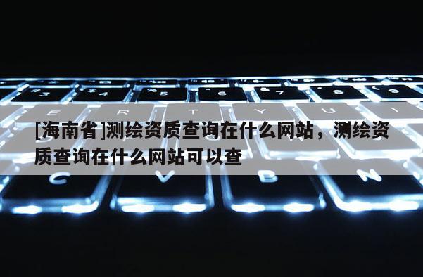 [海南省]測(cè)繪資質(zhì)查詢?cè)谑裁淳W(wǎng)站，測(cè)繪資質(zhì)查詢?cè)谑裁淳W(wǎng)站可以查