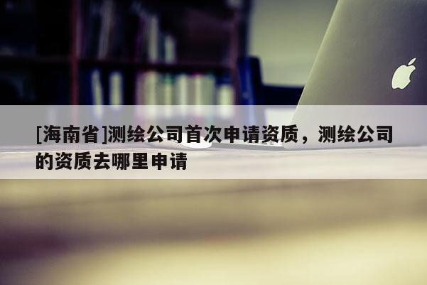 [海南省]測繪公司首次申請資質，測繪公司的資質去哪里申請