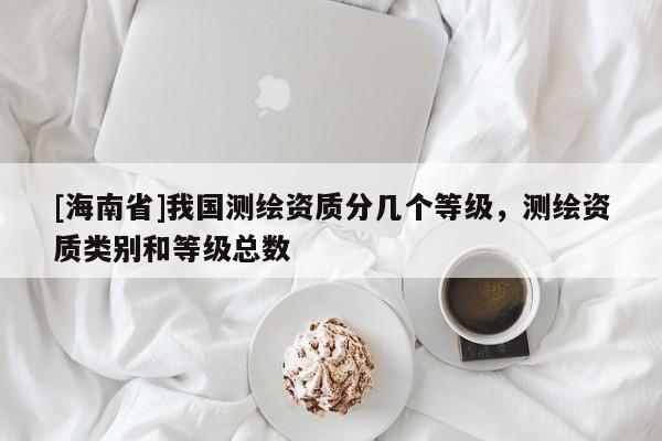 [海南省]我國測繪資質(zhì)分幾個等級，測繪資質(zhì)類別和等級總數(shù)