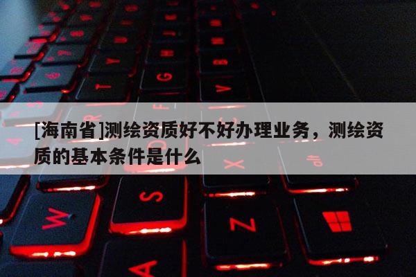 [海南省]測(cè)繪資質(zhì)好不好辦理業(yè)務(wù)，測(cè)繪資質(zhì)的基本條件是什么