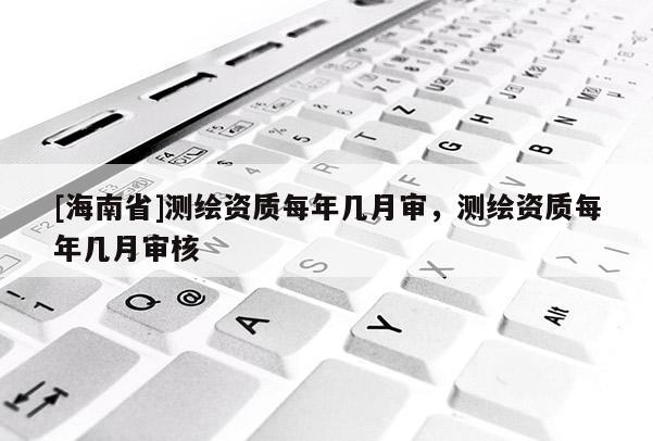 [海南省]測(cè)繪資質(zhì)每年幾月審，測(cè)繪資質(zhì)每年幾月審核