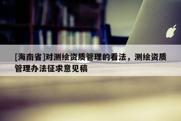 [海南省]對測繪資質管理的看法，測繪資質管理辦法征求意見稿
