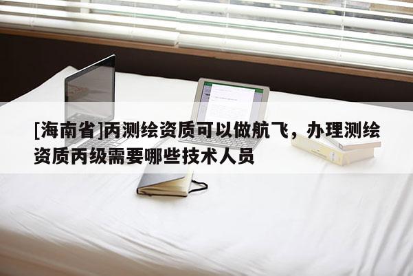 [海南省]丙測繪資質可以做航飛，辦理測繪資質丙級需要哪些技術人員