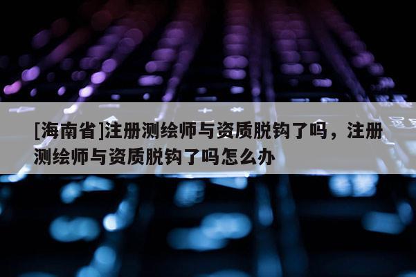[海南省]注冊測繪師與資質脫鉤了嗎，注冊測繪師與資質脫鉤了嗎怎么辦