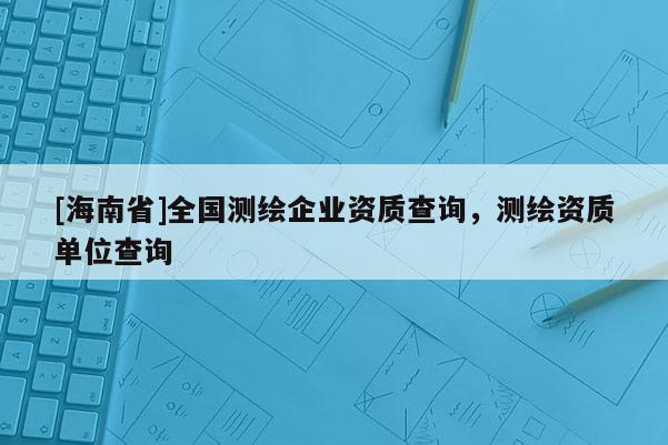 [海南省]全國測繪企業資質查詢，測繪資質單位查詢