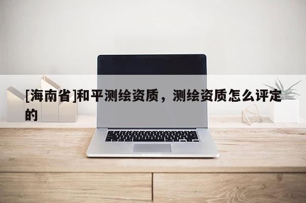 [海南省]和平測繪資質(zhì)，測繪資質(zhì)怎么評定的