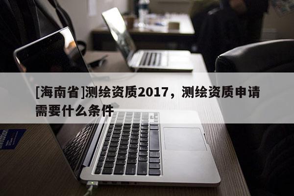 [海南省]測繪資質2017，測繪資質申請需要什么條件