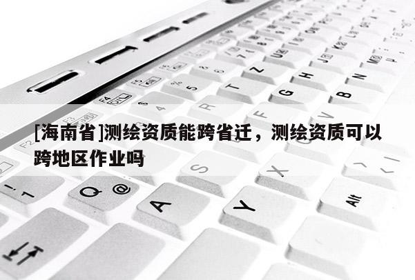 [海南省]測繪資質能跨省遷，測繪資質可以跨地區作業嗎
