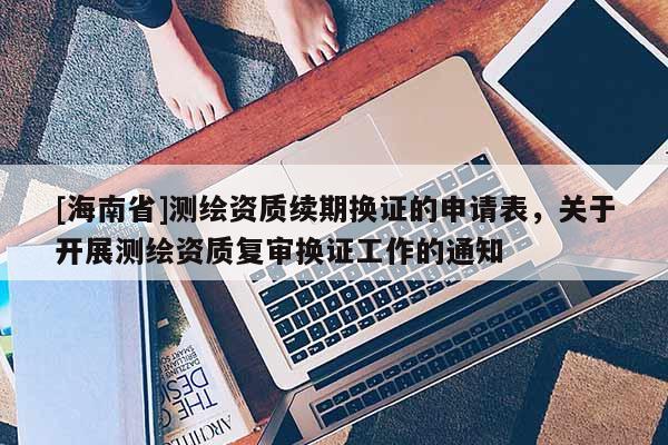 [海南省]測繪資質續期換證的申請表，關于開展測繪資質復審換證工作的通知