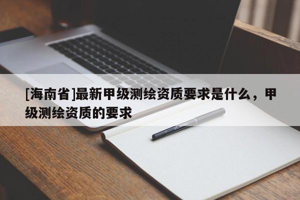 [海南省]最新甲級測繪資質要求是什么，甲級測繪資質的要求