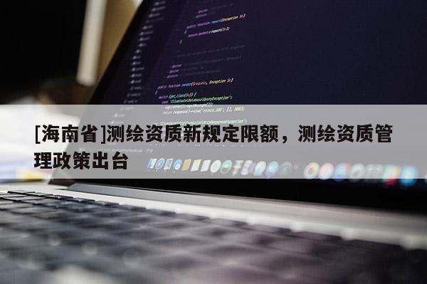 [海南省]測(cè)繪資質(zhì)新規(guī)定限額，測(cè)繪資質(zhì)管理政策出臺(tái)