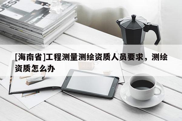 [海南省]工程測量測繪資質人員要求，測繪資質怎么辦