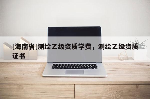 [海南省]測繪乙級資質學費，測繪乙級資質證書