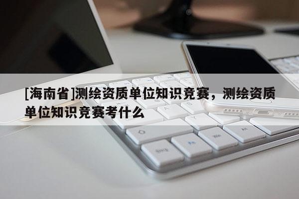 [海南省]測(cè)繪資質(zhì)單位知識(shí)競(jìng)賽，測(cè)繪資質(zhì)單位知識(shí)競(jìng)賽考什么