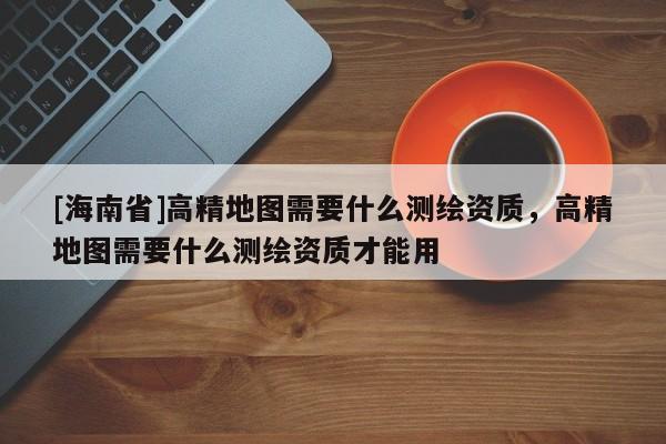 [海南省]高精地圖需要什么測繪資質，高精地圖需要什么測繪資質才能用