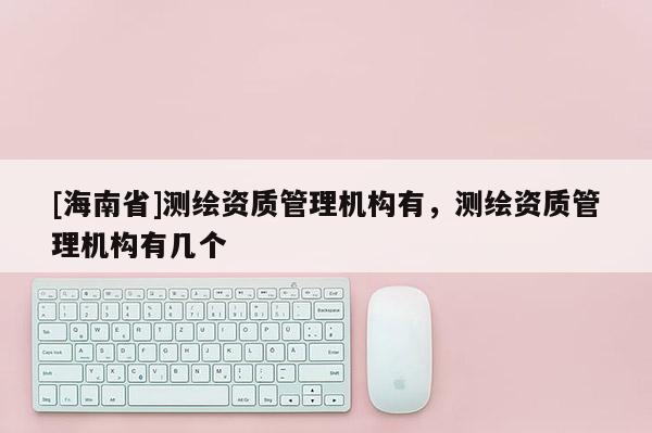 [海南省]測(cè)繪資質(zhì)管理機(jī)構(gòu)有，測(cè)繪資質(zhì)管理機(jī)構(gòu)有幾個(gè)