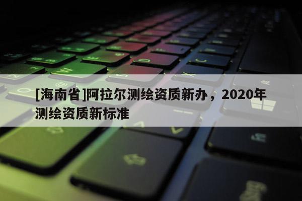 [海南省]阿拉爾測繪資質新辦，2020年測繪資質新標準