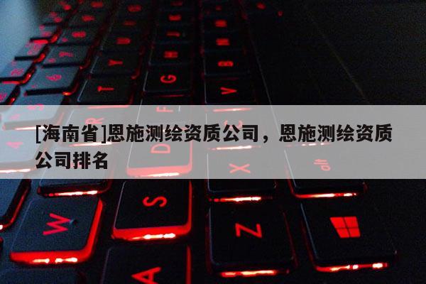 [海南省]恩施測繪資質公司，恩施測繪資質公司排名