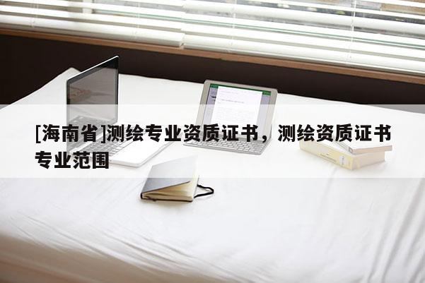 [海南省]測繪專業資質證書，測繪資質證書專業范圍