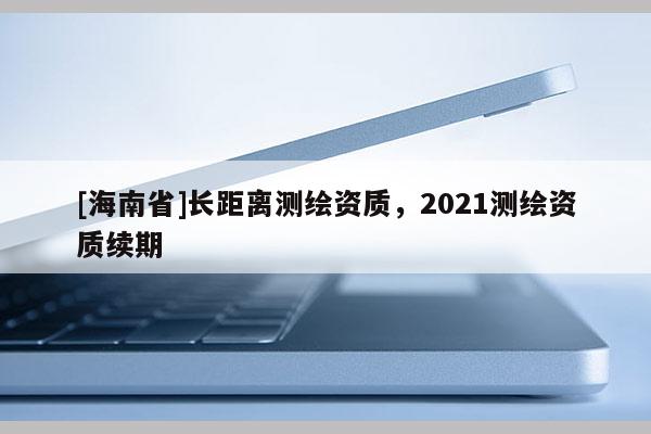 [海南省]長距離測繪資質(zhì)，2021測繪資質(zhì)續(xù)期