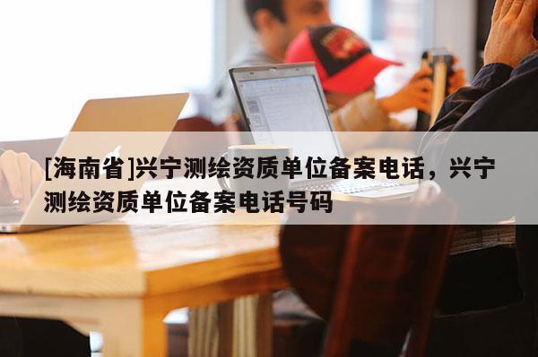 [海南省]興寧測繪資質(zhì)單位備案電話，興寧測繪資質(zhì)單位備案電話號碼