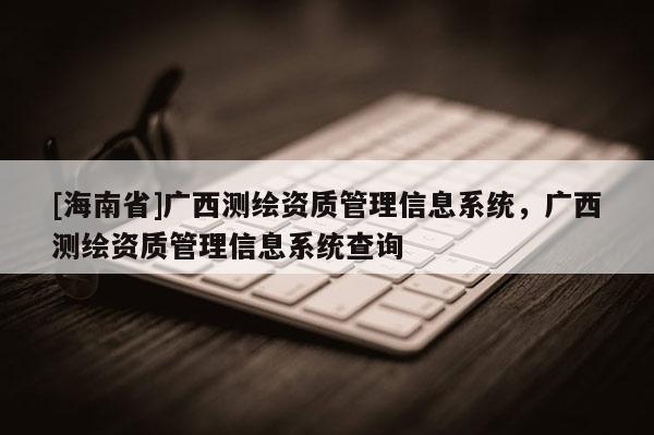 [海南省]廣西測繪資質管理信息系統，廣西測繪資質管理信息系統查詢
