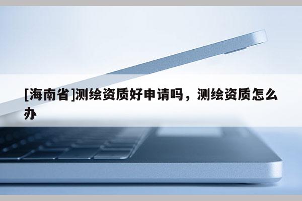 [海南省]測繪資質(zhì)好申請嗎，測繪資質(zhì)怎么辦