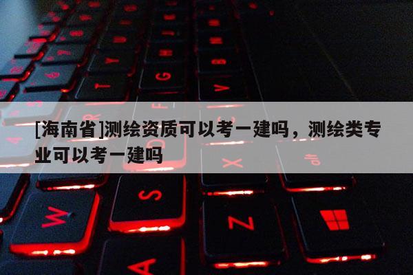 [海南省]測繪資質可以考一建嗎，測繪類專業可以考一建嗎