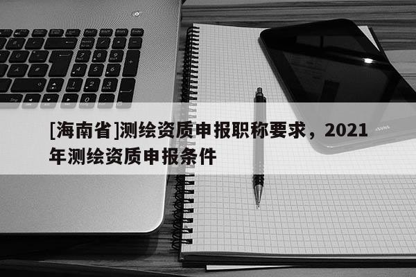 [海南省]測繪資質申報職稱要求，2021年測繪資質申報條件