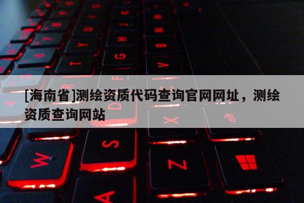 [海南省]測繪資質代碼查詢官網網址，測繪資質查詢網站