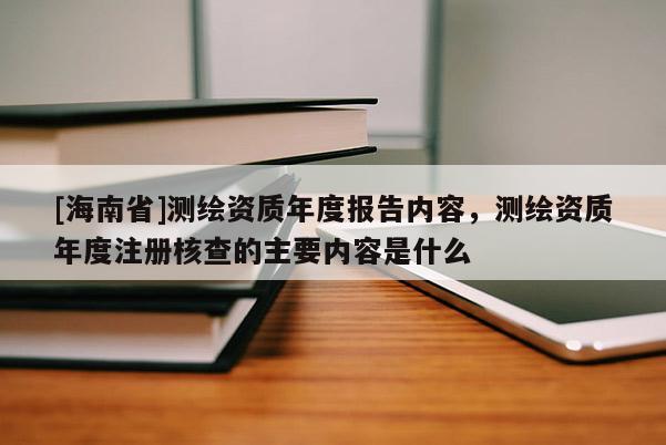 [海南省]測繪資質年度報告內容，測繪資質年度注冊核查的主要內容是什么
