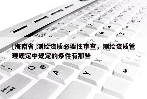 [海南省]測(cè)繪資質(zhì)必要性審查，測(cè)繪資質(zhì)管理規(guī)定中規(guī)定的條件有那些