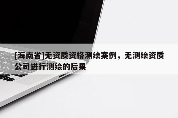 [海南省]無(wú)資質(zhì)資格測(cè)繪案例，無(wú)測(cè)繪資質(zhì)公司進(jìn)行測(cè)繪的后果