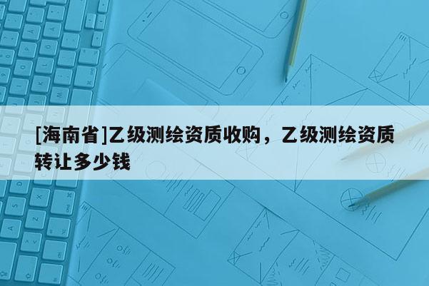[海南省]乙級測繪資質(zhì)收購，乙級測繪資質(zhì)轉(zhuǎn)讓多少錢