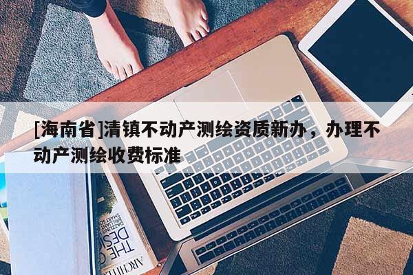 [海南省]清鎮不動產測繪資質新辦，辦理不動產測繪收費標準