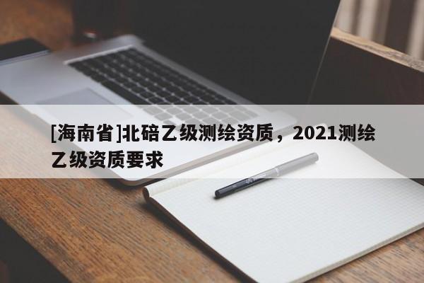 [海南省]北碚乙級測繪資質，2021測繪乙級資質要求