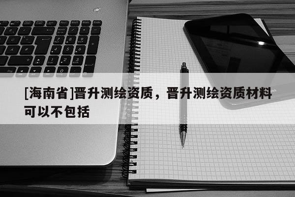 [海南省]晉升測繪資質(zhì)，晉升測繪資質(zhì)材料可以不包括