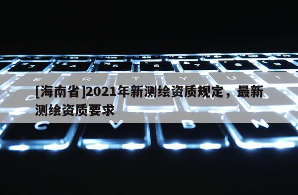 [海南省]2021年新測繪資質(zhì)規(guī)定，最新測繪資質(zhì)要求